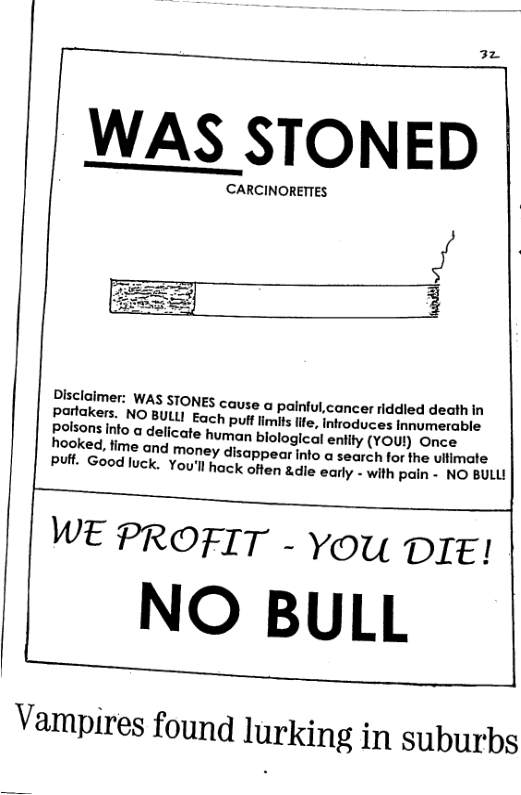 32 WAS STONED / 3 Dlsclaimer: WAS STONES cause a painful,cancer iddied death in Pohakers. NO BULLI Each pult limits fife, nfroduces imumerable polsons info a delicate human biological enlity (YOU!) Once hooked, fime and money disappear nto o secyeh tor 1o ultimate Put. Good luck. You’llhack often &.die early » with Pain - NO BULU WE PROFIT - You DIE! NO BULL Vampires found lurking in suburbs